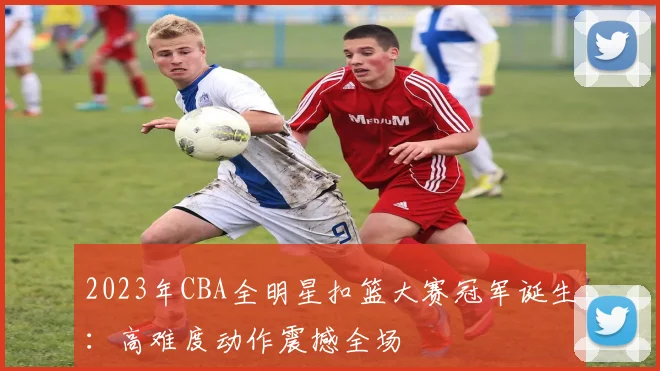 2023年CBA全明星扣篮大赛冠军诞生：高难度动作震撼全场