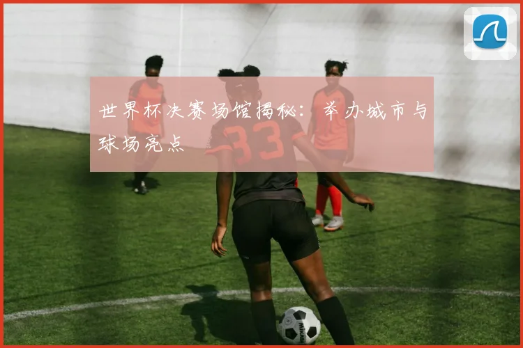 世界杯决赛场馆揭秘：举办城市与球场亮点