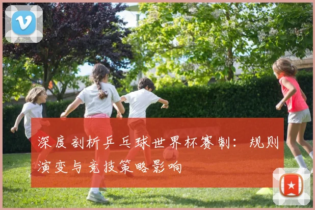 深度剖析乒乓球世界杯赛制：规则演变与竞技策略影响