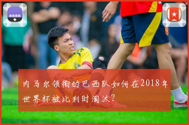 内马尔领衔的巴西队如何在2018年世界杯被比利时淘汰?
