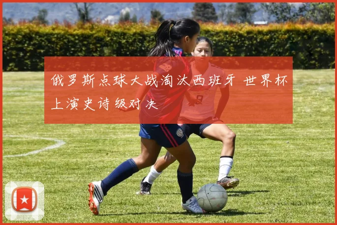 俄罗斯点球大战淘汰西班牙 世界杯上演史诗级对决