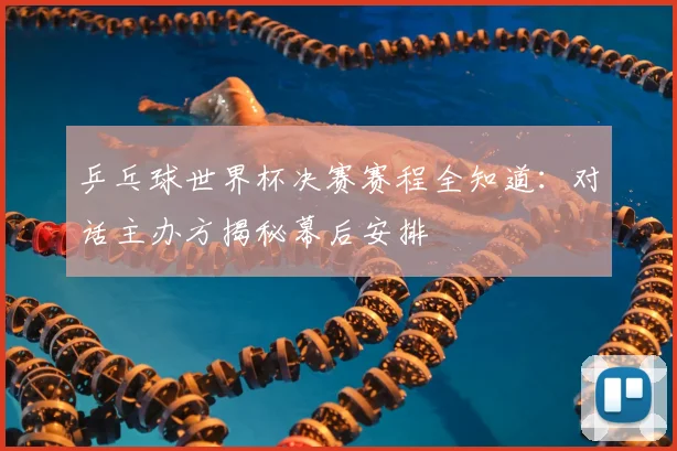 乒乓球世界杯决赛赛程全知道:对话主办方揭秘幕后安排