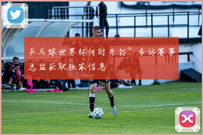 乒乓球世界杯何时开打?专访赛事总监获取独家信息