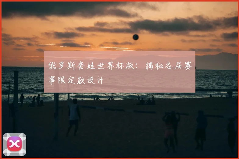 俄罗斯套娃世界杯版：揭秘各届赛事限定款设计