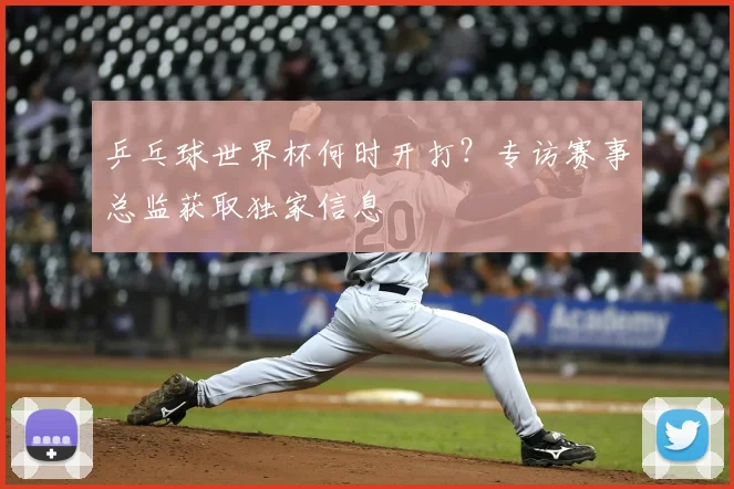 乒乓球世界杯何时开打?专访赛事总监获取独家信息