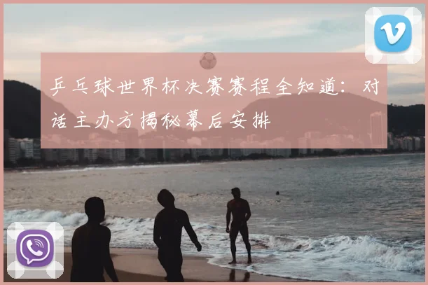 乒乓球世界杯决赛赛程全知道:对话主办方揭秘幕后安排
