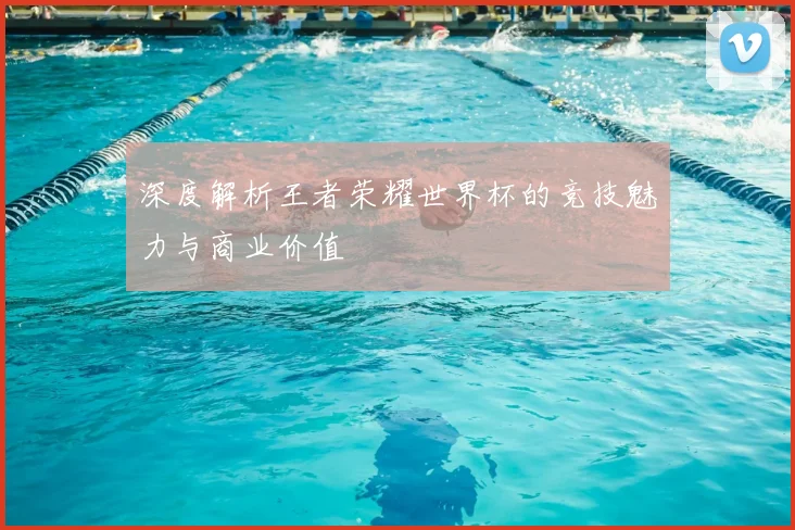 深度解析王者荣耀世界杯的竞技魅力与商业价值