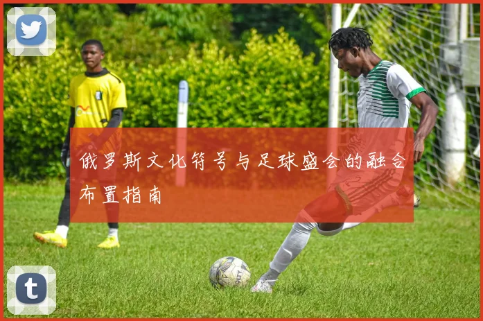俄罗斯文化符号与足球盛会的融合布置指南