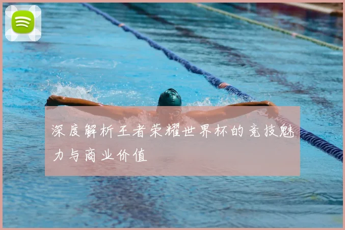 深度解析王者荣耀世界杯的竞技魅力与商业价值