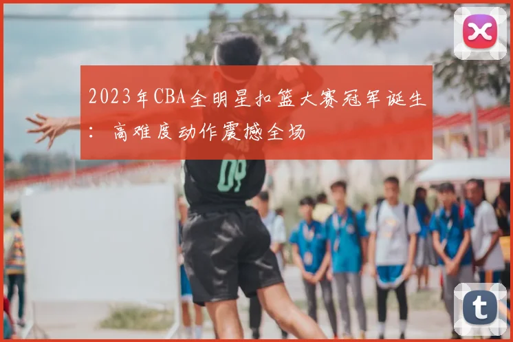 2023年CBA全明星扣篮大赛冠军诞生：高难度动作震撼全场